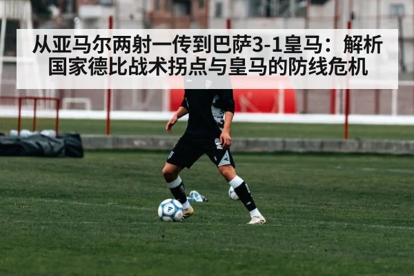 从亚马尔两射一传到巴萨3-1皇马：解析国家德比战术拐点与皇马的防线危机