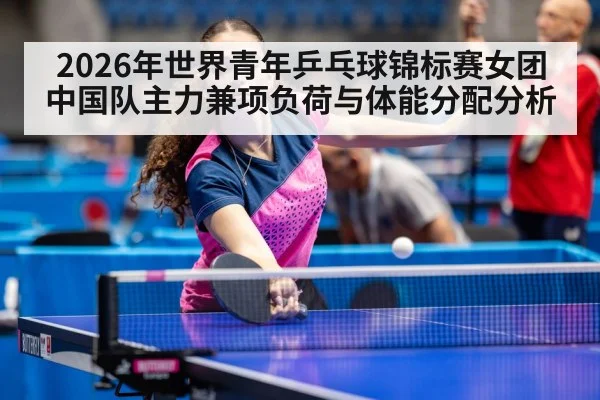 2026年世界青年乒乓球锦标赛女团 中国队主力兼项负荷与体能分配分析