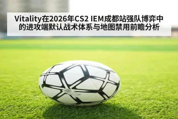 Vitality在2026年CS2 IEM成都站强队博弈中的进攻端默认战术体系与地图禁用前瞻分析
